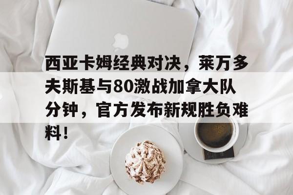 包含西亚卡姆经典对决，莱万多夫斯基与80激战加拿大队分钟，官方发布新规胜负难料！的词条
